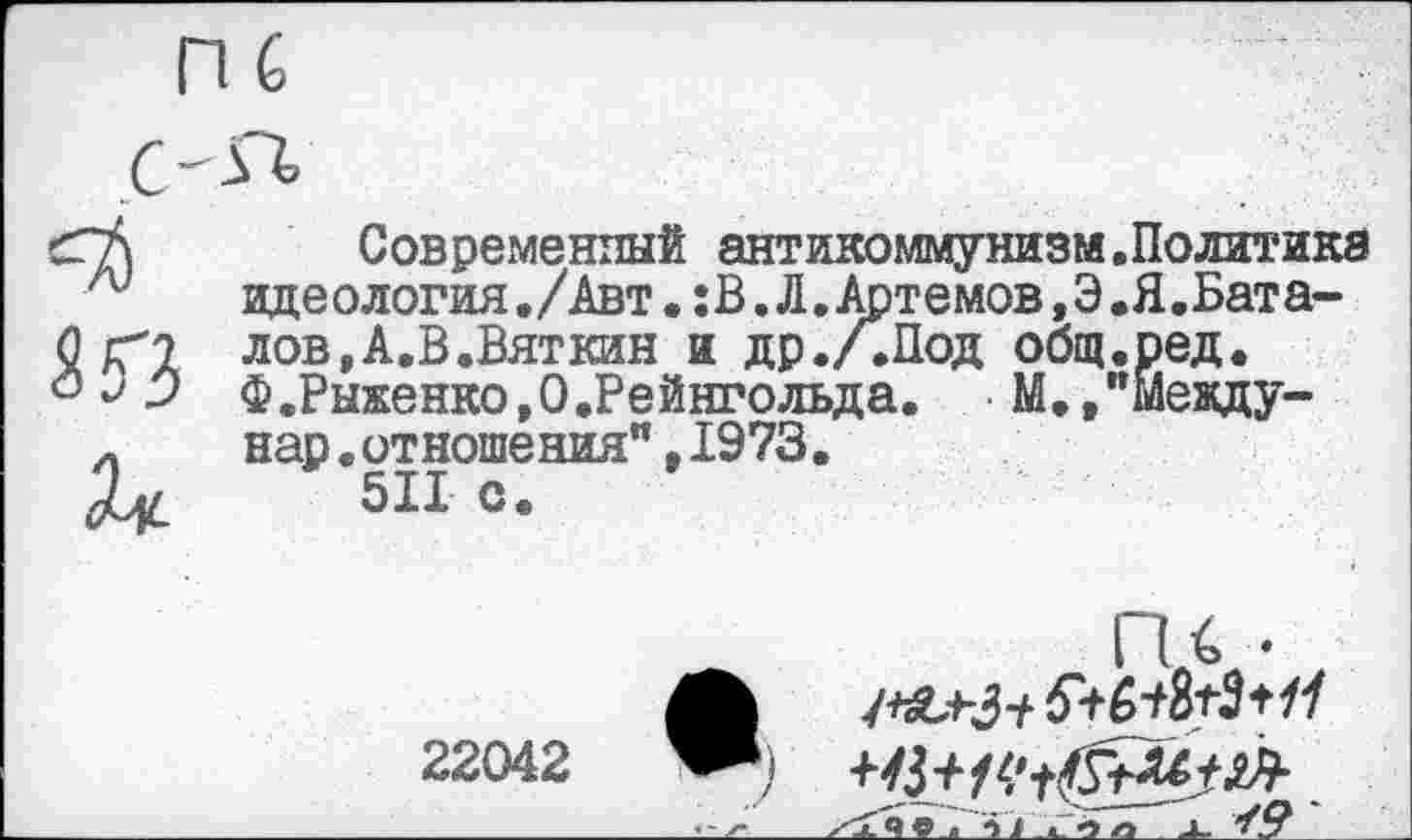 ﻿КЗ к
Современный антикоммунизм.Политика идеология./Авт. :В. Л.Артемов,Э.Я.Баталов, А.В.Вяткин и др./.Под общ.ред. Ф.Рыженко.О.Рейнгольда.	М.,"Между-
нар.отношения"t1973.
511 с.
ГК •
-   -"г—  	'